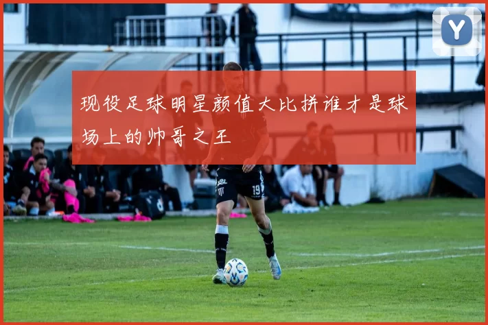 现役足球明星颜值大比拼谁才是球场上的帅哥之王