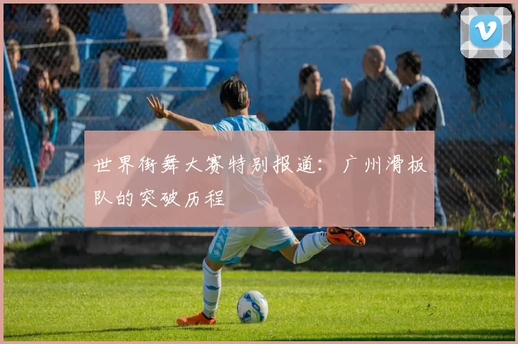 世界街舞大赛特别报道：广州滑板队的突破历程