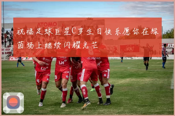 祝福足球巨星C罗生日快乐愿你在绿茵场上继续闪耀光芒