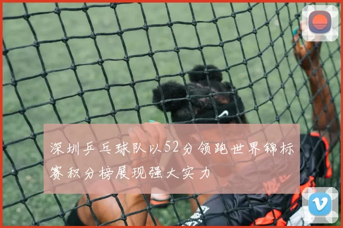 深圳乒乓球队以52分领跑世界锦标赛积分榜展现强大实力