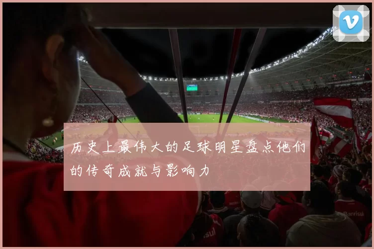 历史上最伟大的足球明星盘点他们的传奇成就与影响力