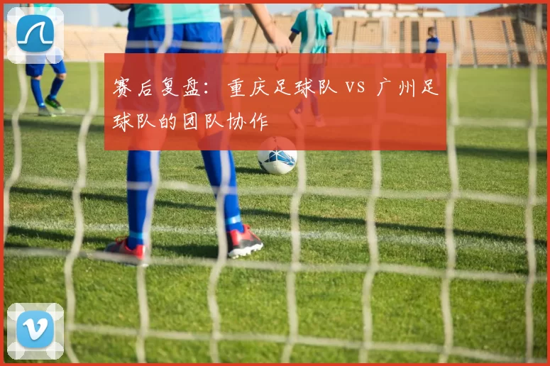 赛后复盘：重庆足球队 vs 广州足球队的团队协作