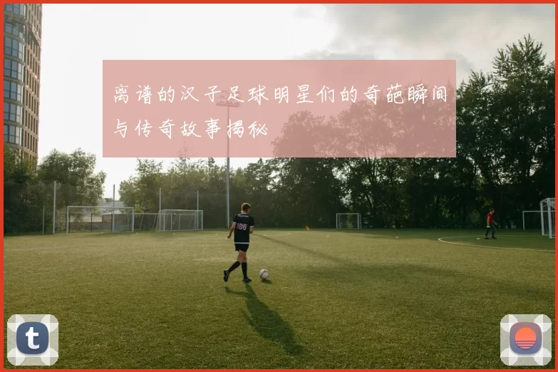 离谱的汉子足球明星们的奇葩瞬间与传奇故事揭秘