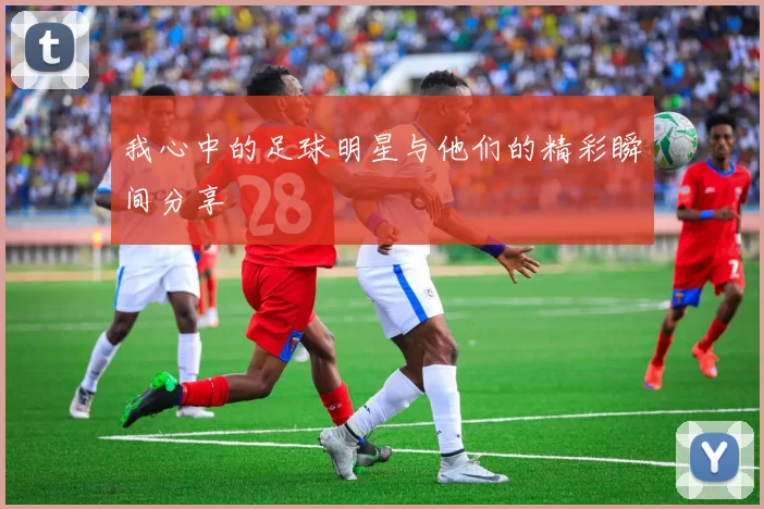 我心中的足球明星与他们的精彩瞬间分享