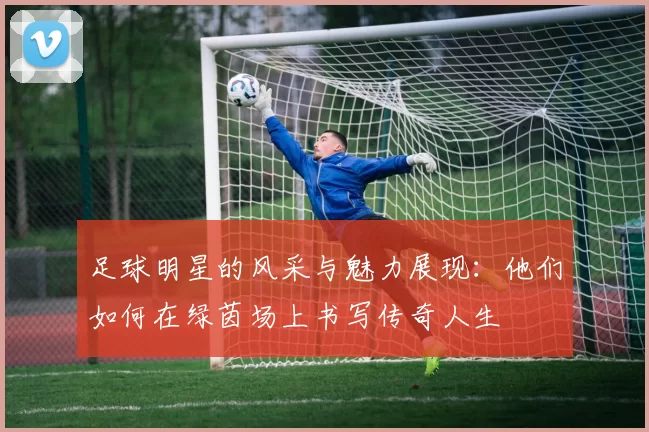 足球明星的风采与魅力展现：他们如何在绿茵场上书写传奇人生