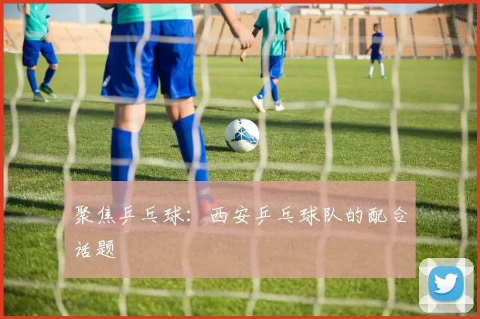 聚焦乒乓球：西安乒乓球队的配合话题